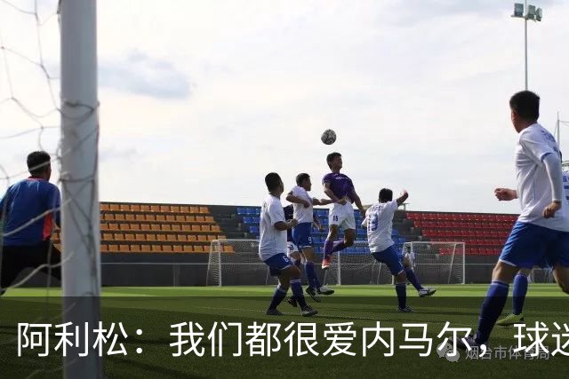 阿利松：我们都很爱内马尔，球迷的欢呼体现了我们对他回归的感受
